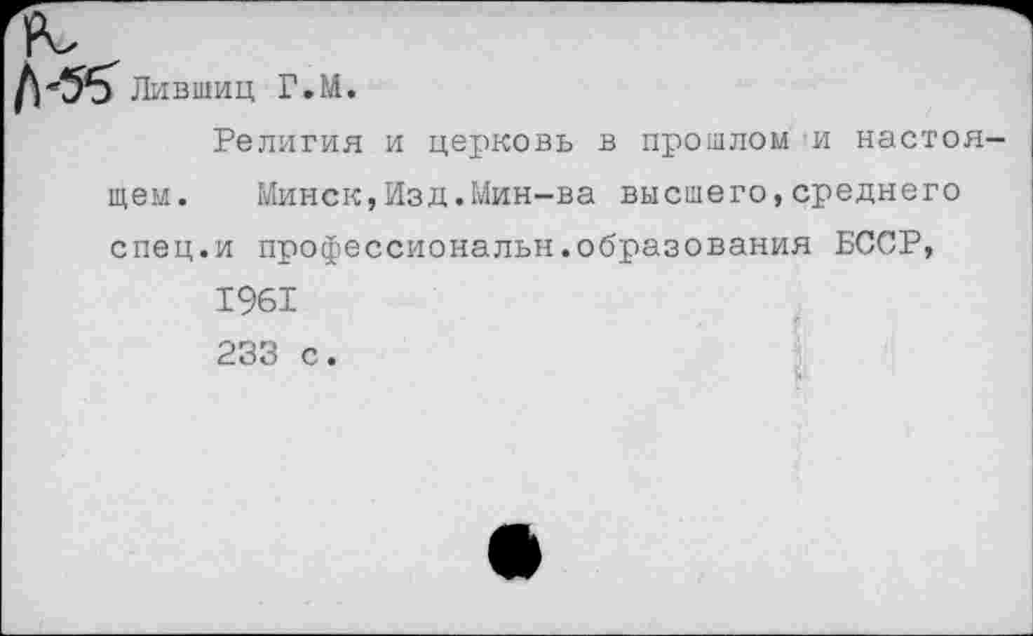 ﻿№ Лившиц Г.М.
Религия и церковь в прошлом и настоя-
щем. Минск,Изд.Мин-ва высшего,среднего спец.и профессиональн.образования БССР, 1961 233 с.